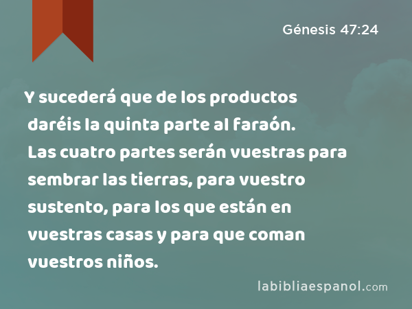 Y sucederá que de los productos daréis la quinta parte al faraón. Las cuatro partes serán vuestras para sembrar las tierras, para vuestro sustento, para los que están en vuestras casas y para que coman vuestros niños. - Génesis 47:24