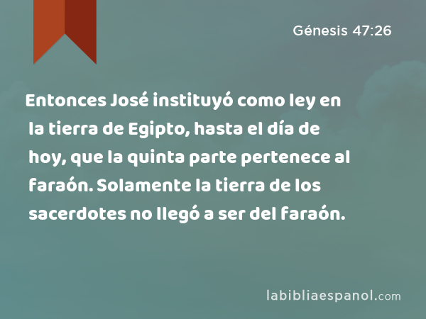 Entonces José instituyó como ley en la tierra de Egipto, hasta el día de hoy, que la quinta parte pertenece al faraón. Solamente la tierra de los sacerdotes no llegó a ser del faraón. - Génesis 47:26