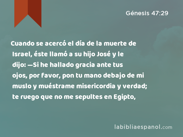 Cuando se acercó el día de la muerte de Israel, éste llamó a su hijo José y le dijo: —Si he hallado gracia ante tus ojos, por favor, pon tu mano debajo de mi muslo y muéstrame misericordia y verdad; te ruego que no me sepultes en Egipto, - Génesis 47:29