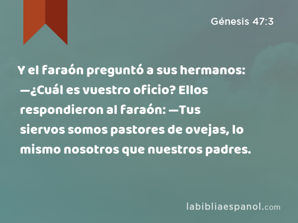 Y el faraón preguntó a sus hermanos: —¿Cuál es vuestro oficio? Ellos respondieron al faraón: —Tus siervos somos pastores de ovejas, lo mismo nosotros que nuestros padres. - Génesis 47:3