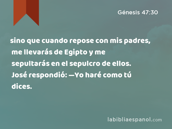 sino que cuando repose con mis padres, me llevarás de Egipto y me sepultarás en el sepulcro de ellos. José respondió: —Yo haré como tú dices. - Génesis 47:30