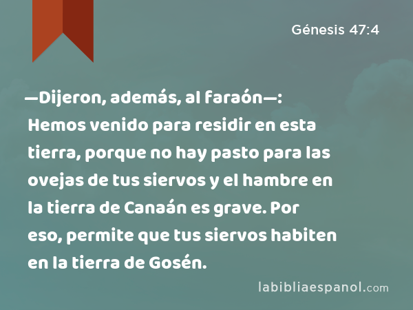 —Dijeron, además, al faraón—: Hemos venido para residir en esta tierra, porque no hay pasto para las ovejas de tus siervos y el hambre en la tierra de Canaán es grave. Por eso, permite que tus siervos habiten en la tierra de Gosén. - Génesis 47:4