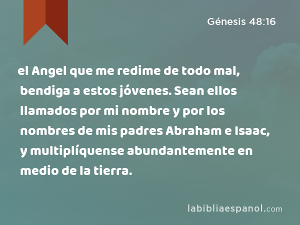 el Angel que me redime de todo mal, bendiga a estos jóvenes. Sean ellos llamados por mi nombre y por los nombres de mis padres Abraham e Isaac, y multiplíquense abundantemente en medio de la tierra. - Génesis 48:16