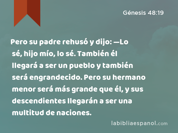 Pero su padre rehusó y dijo: —Lo sé, hijo mío, lo sé. También él llegará a ser un pueblo y también será engrandecido. Pero su hermano menor será más grande que él, y sus descendientes llegarán a ser una multitud de naciones. - Génesis 48:19