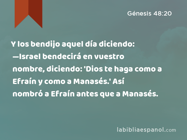 Y los bendijo aquel día diciendo: —Israel bendecirá en vuestro nombre, diciendo: 'Dios te haga como a Efraín y como a Manasés.' Así nombró a Efraín antes que a Manasés. - Génesis 48:20