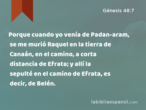 Porque cuando yo venía de Padan-aram, se me murió Raquel en la tierra de Canaán, en el camino, a corta distancia de Efrata; y allí la sepulté en el camino de Efrata, es decir, de Belén. - Génesis 48:7