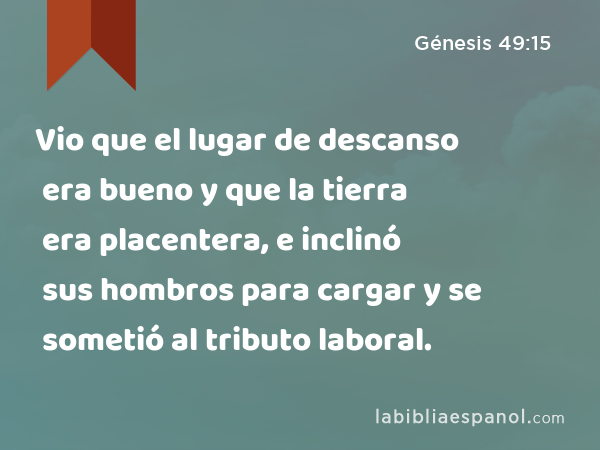 Vio que el lugar de descanso era bueno y que la tierra era placentera, e inclinó sus hombros para cargar y se sometió al tributo laboral. - Génesis 49:15