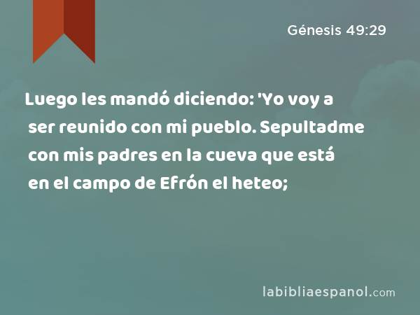 Luego les mandó diciendo: 'Yo voy a ser reunido con mi pueblo. Sepultadme con mis padres en la cueva que está en el campo de Efrón el heteo; - Génesis 49:29