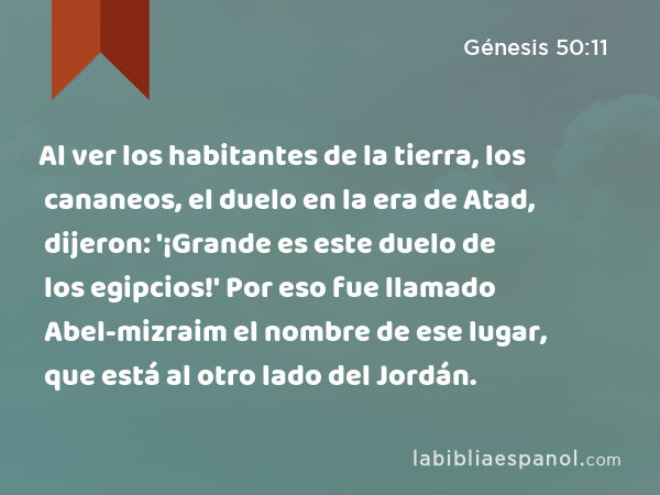 Al ver los habitantes de la tierra, los cananeos, el duelo en la era de Atad, dijeron: '¡Grande es este duelo de los egipcios!' Por eso fue llamado Abel-mizraim el nombre de ese lugar, que está al otro lado del Jordán. - Génesis 50:11