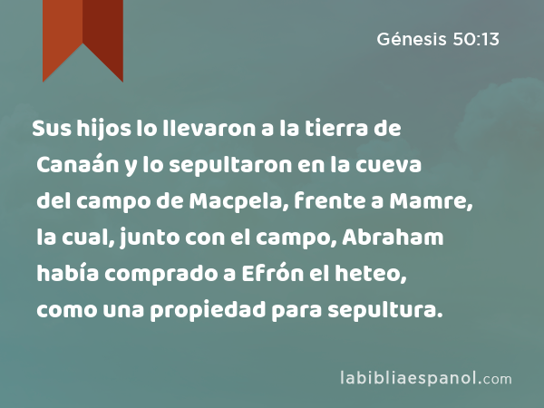 Sus hijos lo llevaron a la tierra de Canaán y lo sepultaron en la cueva del campo de Macpela, frente a Mamre, la cual, junto con el campo, Abraham había comprado a Efrón el heteo, como una propiedad para sepultura. - Génesis 50:13