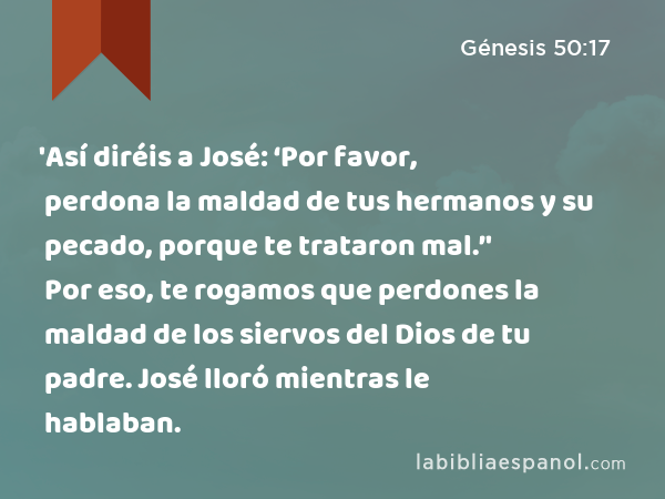 'Así diréis a José: ‘Por favor, perdona la maldad de tus hermanos y su pecado, porque te trataron mal.’' Por eso, te rogamos que perdones la maldad de los siervos del Dios de tu padre. José lloró mientras le hablaban. - Génesis 50:17