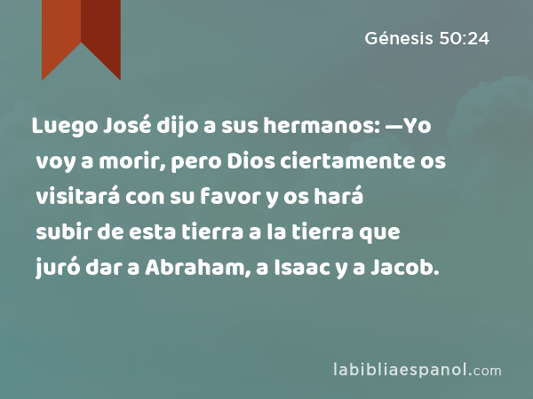 Luego José dijo a sus hermanos: —Yo voy a morir, pero Dios ciertamente os visitará con su favor y os hará subir de esta tierra a la tierra que juró dar a Abraham, a Isaac y a Jacob. - Génesis 50:24