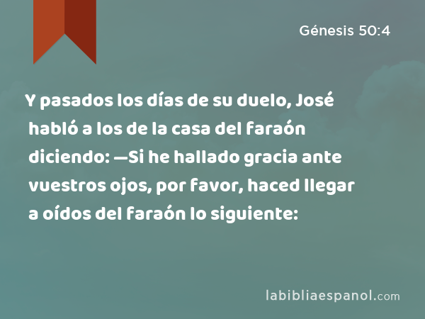 Y pasados los días de su duelo, José habló a los de la casa del faraón diciendo: —Si he hallado gracia ante vuestros ojos, por favor, haced llegar a oídos del faraón lo siguiente: - Génesis 50:4