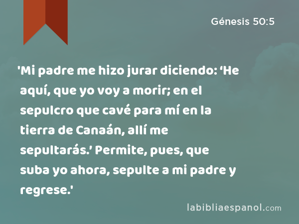 'Mi padre me hizo jurar diciendo: ‘He aquí, que yo voy a morir; en el sepulcro que cavé para mí en la tierra de Canaán, allí me sepultarás.’ Permite, pues, que suba yo ahora, sepulte a mi padre y regrese.' - Génesis 50:5