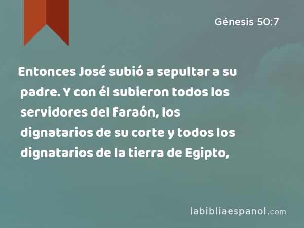 Entonces José subió a sepultar a su padre. Y con él subieron todos los servidores del faraón, los dignatarios de su corte y todos los dignatarios de la tierra de Egipto, - Génesis 50:7