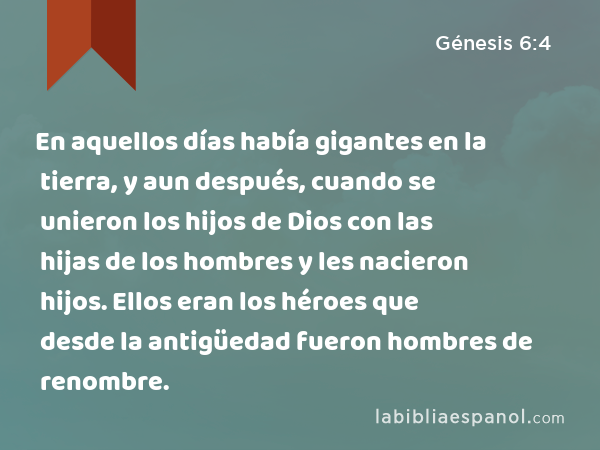 En aquellos días había gigantes en la tierra, y aun después, cuando se unieron los hijos de Dios con las hijas de los hombres y les nacieron hijos. Ellos eran los héroes que desde la antigüedad fueron hombres de renombre. - Génesis 6:4