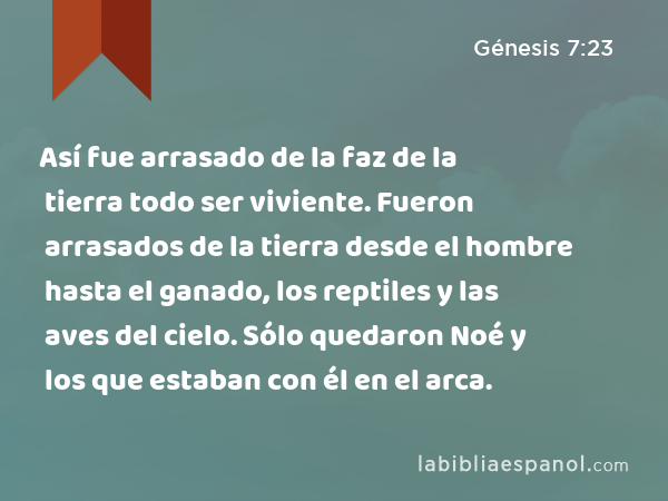 Así fue arrasado de la faz de la tierra todo ser viviente. Fueron arrasados de la tierra desde el hombre hasta el ganado, los reptiles y las aves del cielo. Sólo quedaron Noé y los que estaban con él en el arca. - Génesis 7:23