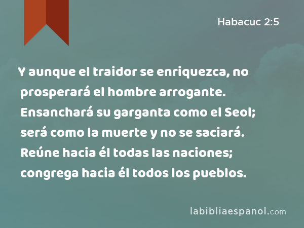 Y aunque el traidor se enriquezca, no prosperará el hombre arrogante. Ensanchará su garganta como el Seol; será como la muerte y no se saciará. Reúne hacia él todas las naciones; congrega hacia él todos los pueblos. - Habacuc 2:5