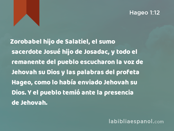 Zorobabel hijo de Salatiel, el sumo sacerdote Josué hijo de Josadac, y todo el remanente del pueblo escucharon la voz de Jehovah su Dios y las palabras del profeta Hageo, como lo había enviado Jehovah su Dios. Y el pueblo temió ante la presencia de Jehovah. - Hageo 1:12