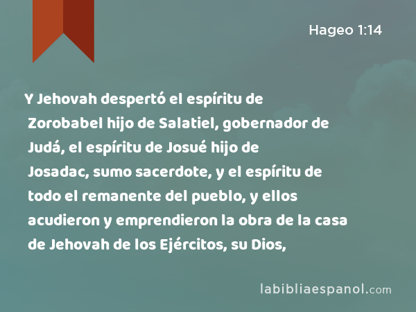 Y Jehovah despertó el espíritu de Zorobabel hijo de Salatiel, gobernador de Judá, el espíritu de Josué hijo de Josadac, sumo sacerdote, y el espíritu de todo el remanente del pueblo, y ellos acudieron y emprendieron la obra de la casa de Jehovah de los Ejércitos, su Dios, - Hageo 1:14