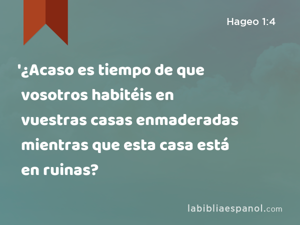 '¿Acaso es tiempo de que vosotros habitéis en vuestras casas enmaderadas mientras que esta casa está en ruinas? - Hageo 1:4