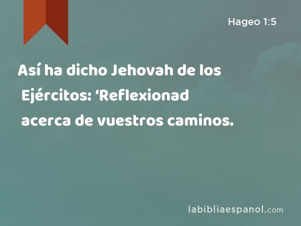 Así ha dicho Jehovah de los Ejércitos: ‘Reflexionad acerca de vuestros caminos. - Hageo 1:5