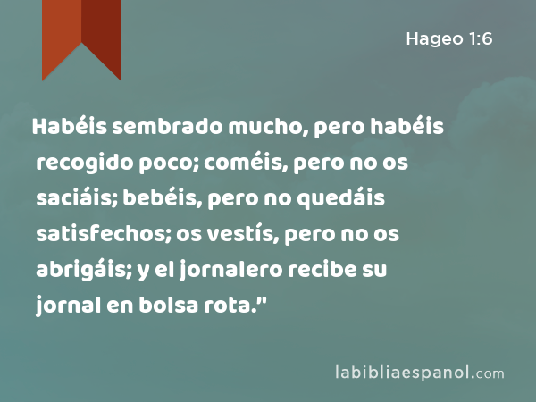 Habéis sembrado mucho, pero habéis recogido poco; coméis, pero no os saciáis; bebéis, pero no quedáis satisfechos; os vestís, pero no os abrigáis; y el jornalero recibe su jornal en bolsa rota.’' - Hageo 1:6