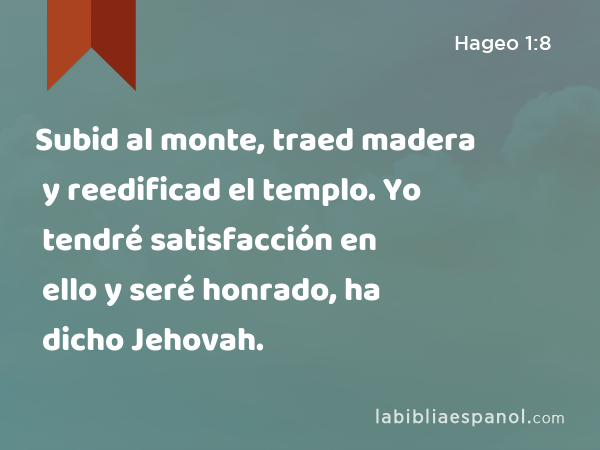 Subid al monte, traed madera y reedificad el templo. Yo tendré satisfacción en ello y seré honrado, ha dicho Jehovah. - Hageo 1:8