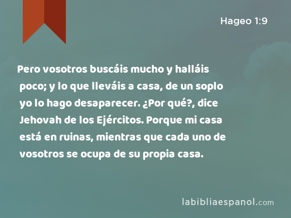 Pero vosotros buscáis mucho y halláis poco; y lo que lleváis a casa, de un soplo yo lo hago desaparecer. ¿Por qué?, dice Jehovah de los Ejércitos. Porque mi casa está en ruinas, mientras que cada uno de vosotros se ocupa de su propia casa. - Hageo 1:9