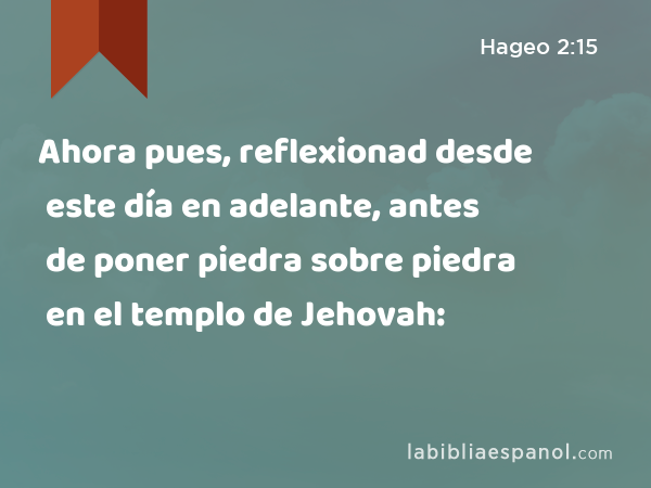 Ahora pues, reflexionad desde este día en adelante, antes de poner piedra sobre piedra en el templo de Jehovah: - Hageo 2:15