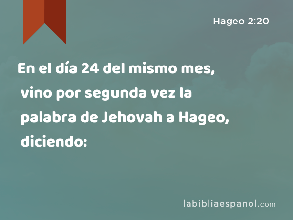 En el día 24 del mismo mes, vino por segunda vez la palabra de Jehovah a Hageo, diciendo: - Hageo 2:20