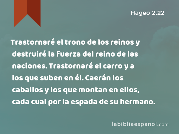 Trastornaré el trono de los reinos y destruiré la fuerza del reino de las naciones. Trastornaré el carro y a los que suben en él. Caerán los caballos y los que montan en ellos, cada cual por la espada de su hermano. - Hageo 2:22