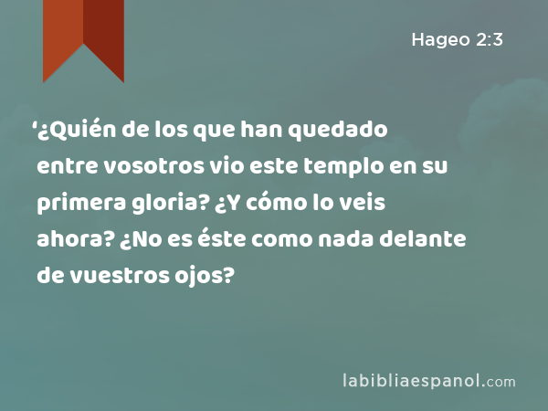 ‘¿Quién de los que han quedado entre vosotros vio este templo en su primera gloria? ¿Y cómo lo veis ahora? ¿No es éste como nada delante de vuestros ojos? - Hageo 2:3