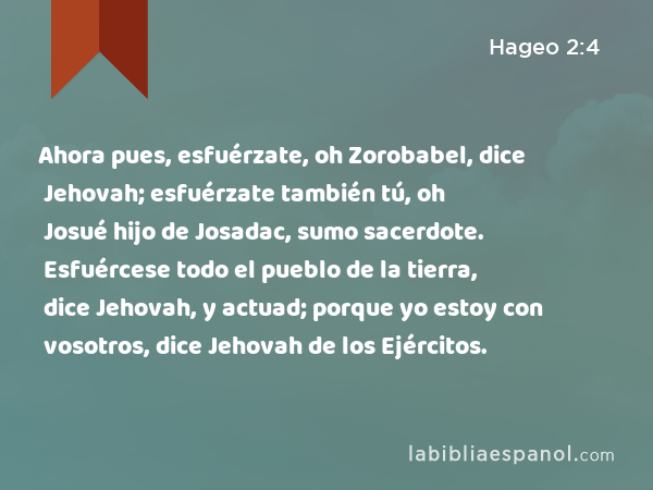 Ahora pues, esfuérzate, oh Zorobabel, dice Jehovah; esfuérzate también tú, oh Josué hijo de Josadac, sumo sacerdote. Esfuércese todo el pueblo de la tierra, dice Jehovah, y actuad; porque yo estoy con vosotros, dice Jehovah de los Ejércitos. - Hageo 2:4