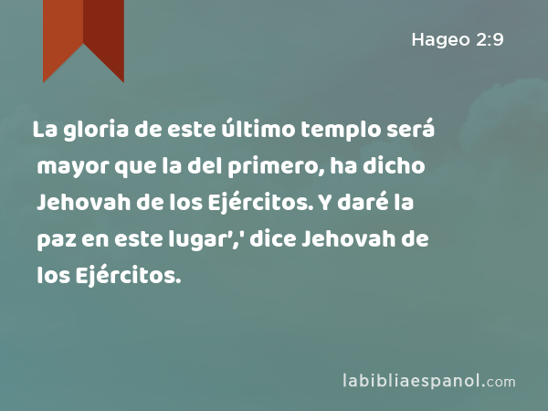 La gloria de este último templo será mayor que la del primero, ha dicho Jehovah de los Ejércitos. Y daré la paz en este lugar’,' dice Jehovah de los Ejércitos. - Hageo 2:9