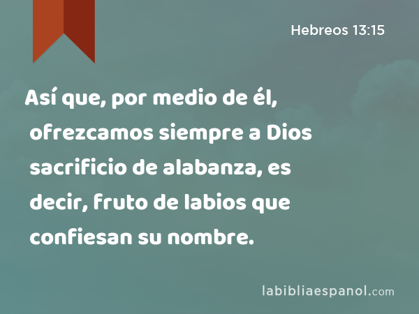 Así que, por medio de él, ofrezcamos siempre a Dios sacrificio de alabanza, es decir, fruto de labios que confiesan su nombre. - Hebreos 13:15