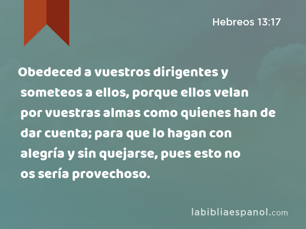 Obedeced a vuestros dirigentes y someteos a ellos, porque ellos velan por vuestras almas como quienes han de dar cuenta; para que lo hagan con alegría y sin quejarse, pues esto no os sería provechoso. - Hebreos 13:17