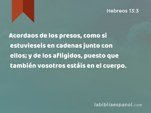 Acordaos de los presos, como si estuvieseis en cadenas junto con ellos; y de los afligidos, puesto que también vosotros estáis en el cuerpo. - Hebreos 13:3