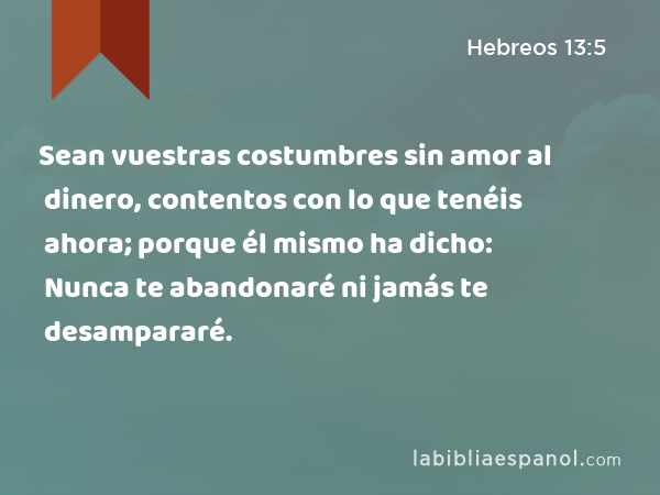 Sean vuestras costumbres sin amor al dinero, contentos con lo que tenéis ahora; porque él mismo ha dicho: Nunca te abandonaré ni jamás te desampararé. - Hebreos 13:5