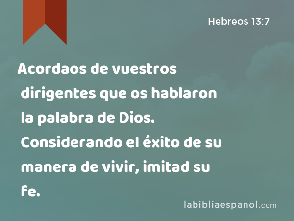 Acordaos de vuestros dirigentes que os hablaron la palabra de Dios. Considerando el éxito de su manera de vivir, imitad su fe. - Hebreos 13:7