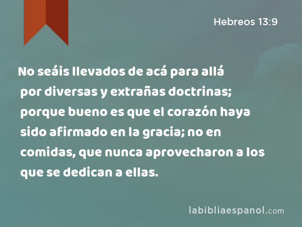 No seáis llevados de acá para allá por diversas y extrañas doctrinas; porque bueno es que el corazón haya sido afirmado en la gracia; no en comidas, que nunca aprovecharon a los que se dedican a ellas. - Hebreos 13:9