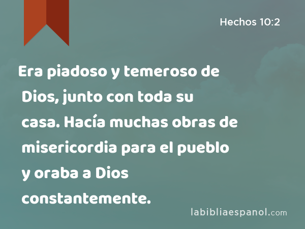 Era piadoso y temeroso de Dios, junto con toda su casa. Hacía muchas obras de misericordia para el pueblo y oraba a Dios constantemente. - Hechos 10:2