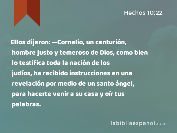 Ellos dijeron: —Cornelio, un centurión, hombre justo y temeroso de Dios, como bien lo testifica toda la nación de los judíos, ha recibido instrucciones en una revelación por medio de un santo ángel, para hacerte venir a su casa y oír tus palabras. - Hechos 10:22