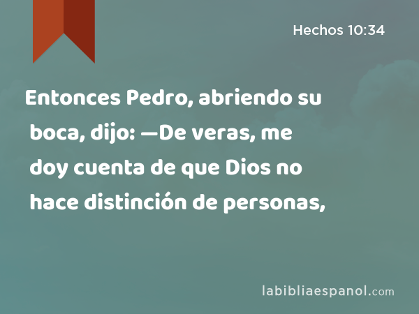 Entonces Pedro, abriendo su boca, dijo: —De veras, me doy cuenta de que Dios no hace distinción de personas, - Hechos 10:34