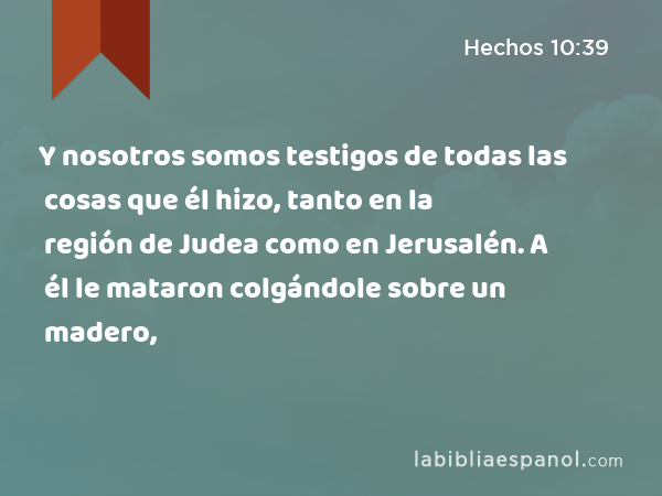 Y nosotros somos testigos de todas las cosas que él hizo, tanto en la región de Judea como en Jerusalén. A él le mataron colgándole sobre un madero, - Hechos 10:39