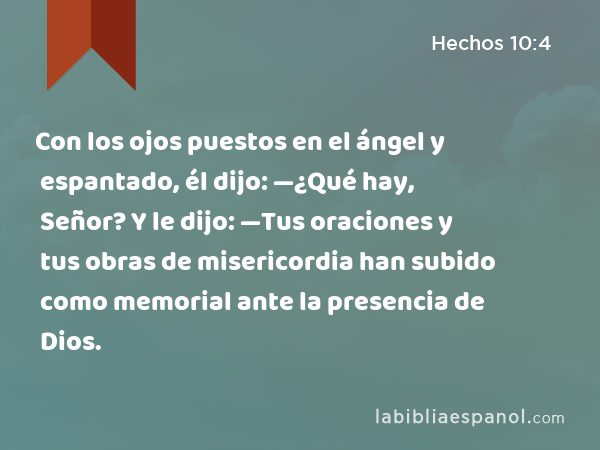 Con los ojos puestos en el ángel y espantado, él dijo: —¿Qué hay, Señor? Y le dijo: —Tus oraciones y tus obras de misericordia han subido como memorial ante la presencia de Dios. - Hechos 10:4