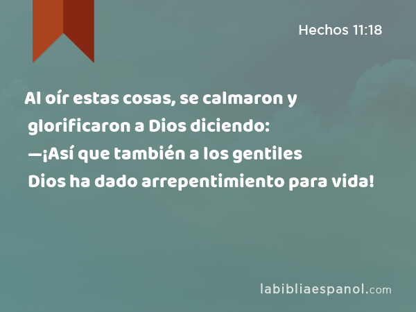 Al oír estas cosas, se calmaron y glorificaron a Dios diciendo: —¡Así que también a los gentiles Dios ha dado arrepentimiento para vida! - Hechos 11:18