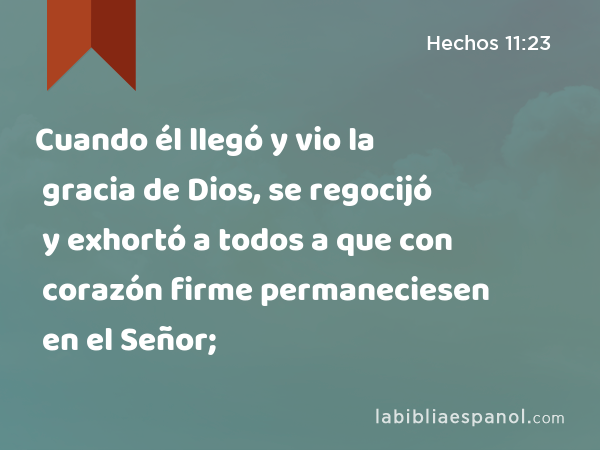 Cuando él llegó y vio la gracia de Dios, se regocijó y exhortó a todos a que con corazón firme permaneciesen en el Señor; - Hechos 11:23