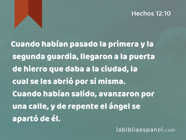 Cuando habían pasado la primera y la segunda guardia, llegaron a la puerta de hierro que daba a la ciudad, la cual se les abrió por sí misma. Cuando habían salido, avanzaron por una calle, y de repente el ángel se apartó de él. - Hechos 12:10