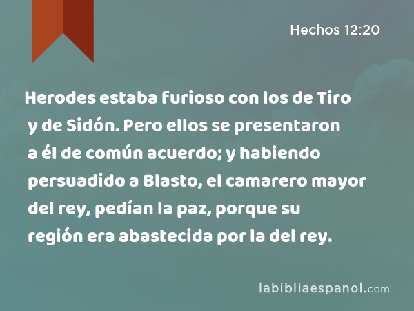 Herodes estaba furioso con los de Tiro y de Sidón. Pero ellos se presentaron a él de común acuerdo; y habiendo persuadido a Blasto, el camarero mayor del rey, pedían la paz, porque su región era abastecida por la del rey. - Hechos 12:20